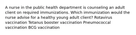 A nurse in the public health department is counseling an adult client on required immunizations. Which immunization would the nurse advise for a healthy young adult client? Rotavirus vaccination Tetanus booster vaccination Pneumococcal vaccination BCG vaccination