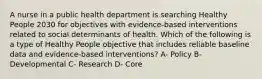 A nurse in a public health department is searching Healthy People 2030 for objectives with evidence-based interventions related to social determinants of health. Which of the following is a type of Healthy People objective that includes reliable baseline data and evidence-based interventions? A- Policy B- Developmental C- Research D- Core