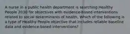 A nurse in a public health department is searching Healthy People 2030 for objectives with evidence-based interventions related to social determinants of health. Which of the following is a type of Healthy People objective that includes reliable baseline data and evidence-based interventions?