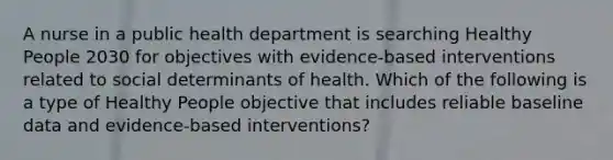 A nurse in a public health department is searching Healthy People 2030 for objectives with evidence-based interventions related to social determinants of health. Which of the following is a type of Healthy People objective that includes reliable baseline data and evidence-based interventions?