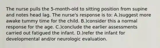 The nurse pulls the 5-month-old to sitting position from supine and notes head lag. The nurse's response is to: A.)suggest more awake tummy time for the child. B.)consider this a normal response for the age. C.)conclude the earlier assessments carried out fatigued the infant. D.)refer the infant for developmental and/or neurologic evaluation.