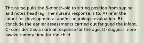 The nurse pulls the 5-month-old to sitting position from supine and notes head lag. The nurse's response is to: A) refer the infant for developmental and/or neurologic evaluation. B) conclude the earlier assessments carried out fatigued the infant. C) consider this a normal response for the age. D) suggest more awake tummy time for the child.