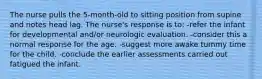 The nurse pulls the 5-month-old to sitting position from supine and notes head lag. The nurse's response is to: -refer the infant for developmental and/or neurologic evaluation. -consider this a normal response for the age. -suggest more awake tummy time for the child. -conclude the earlier assessments carried out fatigued the infant.