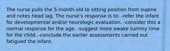 The nurse pulls the 5-month-old to sitting position from supine and notes head lag. The nurse's response is to: -refer the infant for developmental and/or neurologic evaluation. -consider this a normal response for the age. -suggest more awake tummy time for the child. -conclude the earlier assessments carried out fatigued the infant.