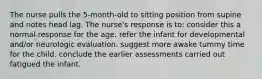 The nurse pulls the 5-month-old to sitting position from supine and notes head lag. The nurse's response is to: consider this a normal response for the age. refer the infant for developmental and/or neurologic evaluation. suggest more awake tummy time for the child. conclude the earlier assessments carried out fatigued the infant.