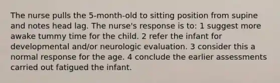 The nurse pulls the 5-month-old to sitting position from supine and notes head lag. The nurse's response is to: 1 suggest more awake tummy time for the child. 2 refer the infant for developmental and/or neurologic evaluation. 3 consider this a normal response for the age. 4 conclude the earlier assessments carried out fatigued the infant.