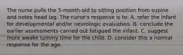 The nurse pulls the 5-month-old to sitting position from supine and notes head lag. The nurse's response is to: A. refer the infant for developmental and/or neurologic evaluation. B. conclude the earlier assessments carried out fatigued the infant. C. suggest more awake tummy time for the child. D. consider this a normal response for the age.