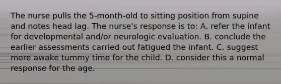 The nurse pulls the 5-month-old to sitting position from supine and notes head lag. The nurse's response is to: A. refer the infant for developmental and/or neurologic evaluation. B. conclude the earlier assessments carried out fatigued the infant. C. suggest more awake tummy time for the child. D. consider this a normal response for the age.