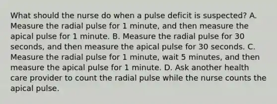 What should the nurse do when a pulse deficit is suspected? A. Measure the radial pulse for 1 minute, and then measure the apical pulse for 1 minute. B. Measure the radial pulse for 30 seconds, and then measure the apical pulse for 30 seconds. C. Measure the radial pulse for 1 minute, wait 5 minutes, and then measure the apical pulse for 1 minute. D. Ask another health care provider to count the radial pulse while the nurse counts the apical pulse.