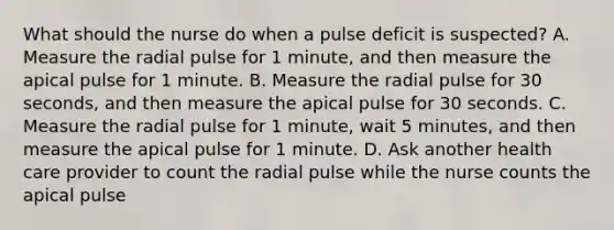 What should the nurse do when a pulse deficit is suspected? A. Measure the radial pulse for 1 minute, and then measure the apical pulse for 1 minute. B. Measure the radial pulse for 30 seconds, and then measure the apical pulse for 30 seconds. C. Measure the radial pulse for 1 minute, wait 5 minutes, and then measure the apical pulse for 1 minute. D. Ask another health care provider to count the radial pulse while the nurse counts the apical pulse