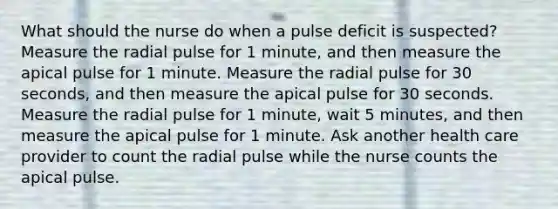 What should the nurse do when a pulse deficit is suspected? Measure the radial pulse for 1 minute, and then measure the apical pulse for 1 minute. Measure the radial pulse for 30 seconds, and then measure the apical pulse for 30 seconds. Measure the radial pulse for 1 minute, wait 5 minutes, and then measure the apical pulse for 1 minute. Ask another health care provider to count the radial pulse while the nurse counts the apical pulse.