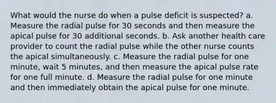 What would the nurse do when a pulse deficit is suspected? a. Measure the radial pulse for 30 seconds and then measure the apical pulse for 30 additional seconds. b. Ask another health care provider to count the radial pulse while the other nurse counts the apical simultaneously. c. Measure the radial pulse for one minute, wait 5 minutes, and then measure the apical pulse rate for one full minute. d. Measure the radial pulse for one minute and then immediately obtain the apical pulse for one minute.