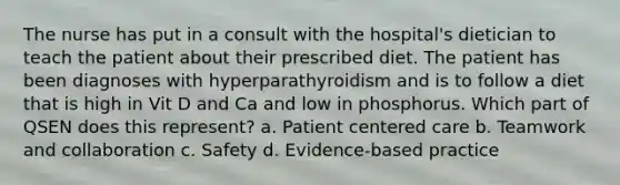 The nurse has put in a consult with the hospital's dietician to teach the patient about their prescribed diet. The patient has been diagnoses with hyperparathyroidism and is to follow a diet that is high in Vit D and Ca and low in phosphorus. Which part of QSEN does this represent? a. Patient centered care b. Teamwork and collaboration c. Safety d. Evidence-based practice