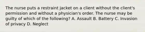 The nurse puts a restraint jacket on a client without the client's permission and without a physician's order. The nurse may be guilty of which of the following? A. Assault B. Battery C. Invasion of privacy D. Neglect