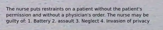 The nurse puts restraints on a patient without the patient's permission and without a physician's order. The nurse may be guilty of: 1. Battery 2. assault 3. Neglect 4. Invasion of privacy