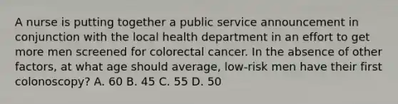 A nurse is putting together a public service announcement in conjunction with the local health department in an effort to get more men screened for colorectal cancer. In the absence of other factors, at what age should average, low-risk men have their first colonoscopy? A. 60 B. 45 C. 55 D. 50