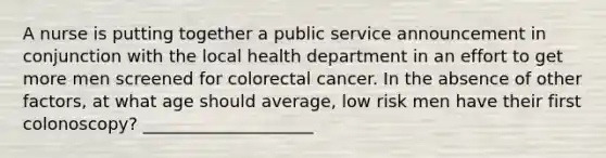 A nurse is putting together a public service announcement in conjunction with the local health department in an effort to get more men screened for colorectal cancer. In the absence of other factors, at what age should average, low risk men have their first colonoscopy? ____________________