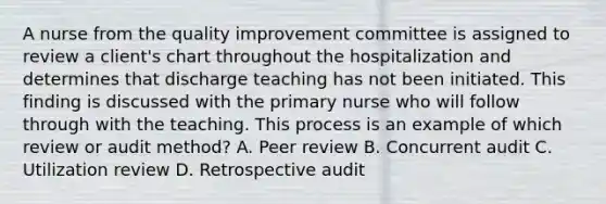 A nurse from the quality improvement committee is assigned to review a client's chart throughout the hospitalization and determines that discharge teaching has not been initiated. This finding is discussed with the primary nurse who will follow through with the teaching. This process is an example of which review or audit method? A. Peer review B. Concurrent audit C. Utilization review D. Retrospective audit