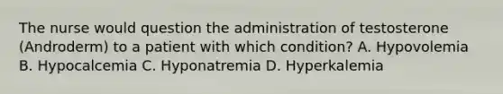 The nurse would question the administration of testosterone (Androderm) to a patient with which condition? A. Hypovolemia B. Hypocalcemia C. Hyponatremia D. Hyperkalemia