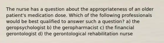 The nurse has a question about the appropriateness of an older patient's medication dose. Which of the following professionals would be best qualified to answer such a question? a) the geropsychologist b) the geropharmacist c) the financial gerontologist d) the gerontological rehabilitation nurse