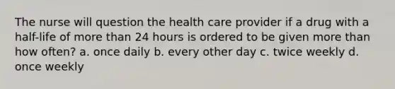 The nurse will question the health care provider if a drug with a half-life of more than 24 hours is ordered to be given more than how often? a. once daily b. every other day c. twice weekly d. once weekly