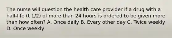 The nurse will question the health care provider if a drug with a half-life (t 1/2) of more than 24 hours is ordered to be given more than how often? A. Once daily B. Every other day C. Twice weekly D. Once weekly