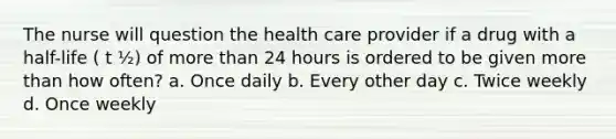 The nurse will question the health care provider if a drug with a half-life ( t ½) of more than 24 hours is ordered to be given more than how often? a. Once daily b. Every other day c. Twice weekly d. Once weekly