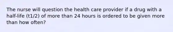 The nurse will question the health care provider if a drug with a half-life (t1/2) of more than 24 hours is ordered to be given more than how often?