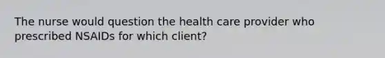 The nurse would question the health care provider who prescribed NSAIDs for which client?