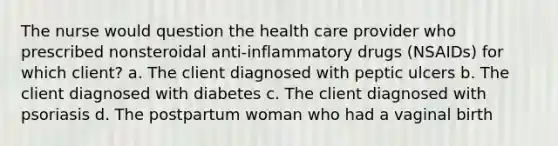 The nurse would question the health care provider who prescribed nonsteroidal anti-inflammatory drugs (NSAIDs) for which client? a. The client diagnosed with peptic ulcers b. The client diagnosed with diabetes c. The client diagnosed with psoriasis d. The postpartum woman who had a vaginal birth