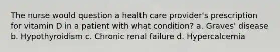 The nurse would question a health care provider's prescription for vitamin D in a patient with what condition? a. Graves' disease b. Hypothyroidism c. Chronic renal failure d. Hypercalcemia