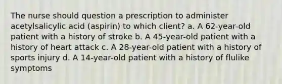 The nurse should question a prescription to administer acetylsalicylic acid (aspirin) to which client? a. A 62-year-old patient with a history of stroke b. A 45-year-old patient with a history of heart attack c. A 28-year-old patient with a history of sports injury d. A 14-year-old patient with a history of flulike symptoms