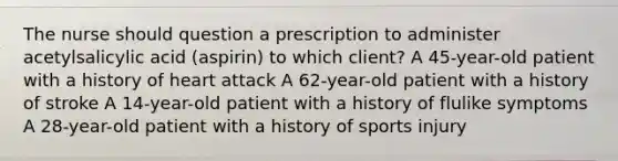 The nurse should question a prescription to administer acetylsalicylic acid (aspirin) to which client? A 45-year-old patient with a history of heart attack A 62-year-old patient with a history of stroke A 14-year-old patient with a history of flulike symptoms A 28-year-old patient with a history of sports injury