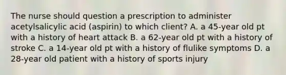 The nurse should question a prescription to administer acetylsalicylic acid (aspirin) to which client? A. a 45-year old pt with a history of heart attack B. a 62-year old pt with a history of stroke C. a 14-year old pt with a history of flulike symptoms D. a 28-year old patient with a history of sports injury