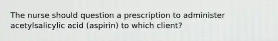 The nurse should question a prescription to administer acetylsalicylic acid (aspirin) to which client?