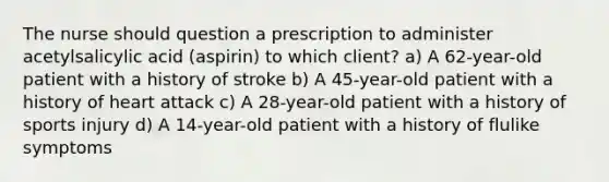 The nurse should question a prescription to administer acetylsalicylic acid (aspirin) to which client? a) A 62-year-old patient with a history of stroke b) A 45-year-old patient with a history of heart attack c) A 28-year-old patient with a history of sports injury d) A 14-year-old patient with a history of flulike symptoms