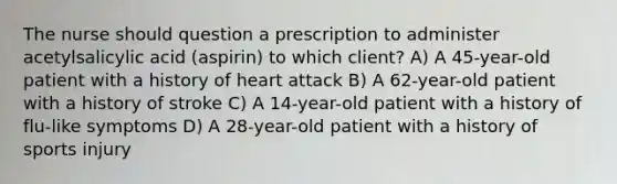 The nurse should question a prescription to administer acetylsalicylic acid (aspirin) to which client? A) A 45-year-old patient with a history of heart attack B) A 62-year-old patient with a history of stroke C) A 14-year-old patient with a history of flu-like symptoms D) A 28-year-old patient with a history of sports injury