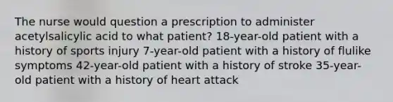 The nurse would question a prescription to administer acetylsalicylic acid to what patient? 18-year-old patient with a history of sports injury 7-year-old patient with a history of flulike symptoms 42-year-old patient with a history of stroke 35-year-old patient with a history of heart attack