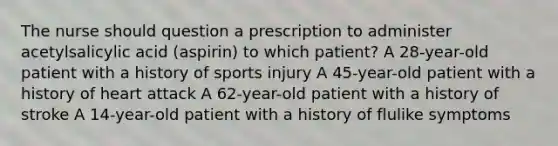 The nurse should question a prescription to administer acetylsalicylic acid (aspirin) to which patient? A 28-year-old patient with a history of sports injury A 45-year-old patient with a history of heart attack A 62-year-old patient with a history of stroke A 14-year-old patient with a history of flulike symptoms