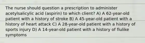 The nurse should question a prescription to administer acetylsalicylic acid (aspirin) to which client? A) A 62-year-old patient with a history of stroke B) A 45-year-old patient with a history of heart attack C) A 28-year-old patient with a history of sports injury D) A 14-year-old patient with a history of flulike symptoms