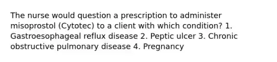 The nurse would question a prescription to administer misoprostol (Cytotec) to a client with which condition? 1. Gastroesophageal reflux disease 2. Peptic ulcer 3. Chronic obstructive pulmonary disease 4. Pregnancy