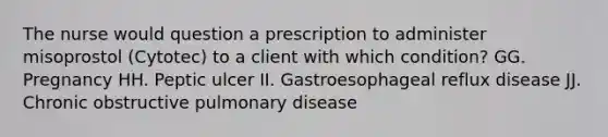 The nurse would question a prescription to administer misoprostol (Cytotec) to a client with which condition? GG. Pregnancy HH. Peptic ulcer II. Gastroesophageal reflux disease JJ. Chronic obstructive pulmonary disease