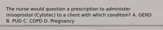 The nurse would question a prescription to administer misoprostol (Cytotec) to a client with which condition? A. GERD B. PUD C. COPD D. Pregnancy