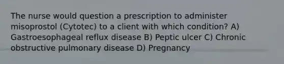 The nurse would question a prescription to administer misoprostol (Cytotec) to a client with which condition? A) Gastroesophageal reflux disease B) Peptic ulcer C) Chronic obstructive pulmonary disease D) Pregnancy