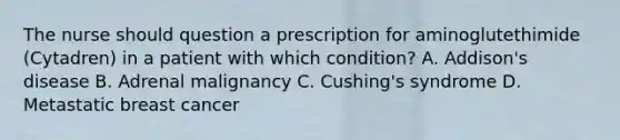 The nurse should question a prescription for aminoglutethimide (Cytadren) in a patient with which condition? A. Addison's disease B. Adrenal malignancy C. Cushing's syndrome D. Metastatic breast cancer