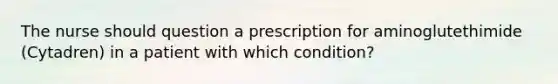 The nurse should question a prescription for aminoglutethimide (Cytadren) in a patient with which condition?