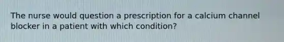 The nurse would question a prescription for a calcium channel blocker in a patient with which condition?