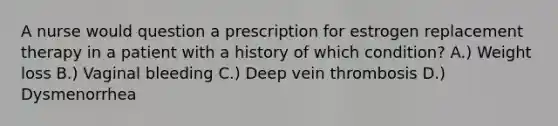 A nurse would question a prescription for estrogen replacement therapy in a patient with a history of which condition? A.) Weight loss B.) Vaginal bleeding C.) Deep vein thrombosis D.) Dysmenorrhea