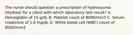 The nurse should question a prescription of hydroxyurea (Hydrea) for a client with which laboratory test result? A. Hemoglobin of 15 g/dL B. Platelet count of 8000/mm3 C. Serum creatinine of 1.0 mg/dL D. White blood cell (WBC) count of 8000/mm3