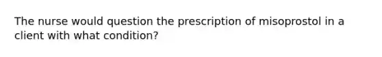 The nurse would question the prescription of misoprostol in a client with what condition?